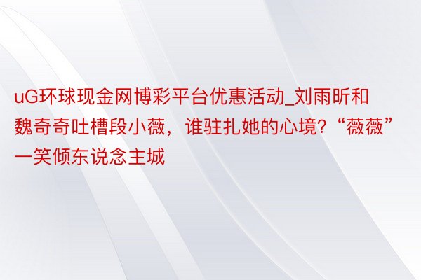 uG环球现金网博彩平台优惠活动_刘雨昕和魏奇奇吐槽段小薇，谁驻扎她的心境？“薇薇”一笑倾东说念主城