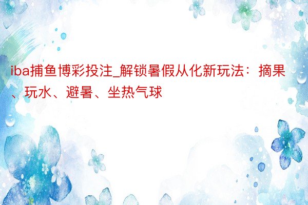 iba捕鱼博彩投注_解锁暑假从化新玩法：摘果、玩水、避暑、坐热气球