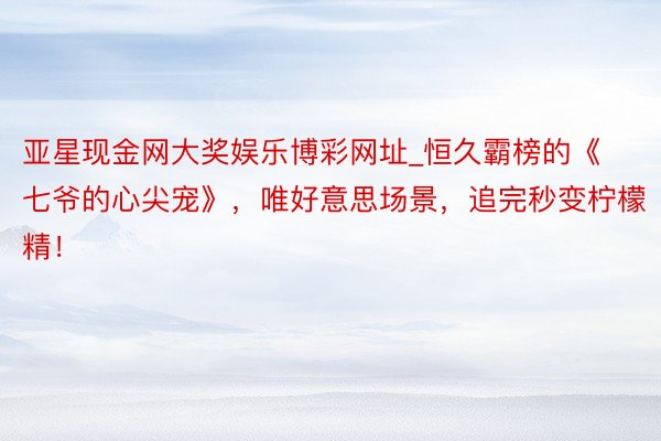 亚星现金网大奖娱乐博彩网址_恒久霸榜的《七爷的心尖宠》，唯好意思场景，追完秒变柠檬精！