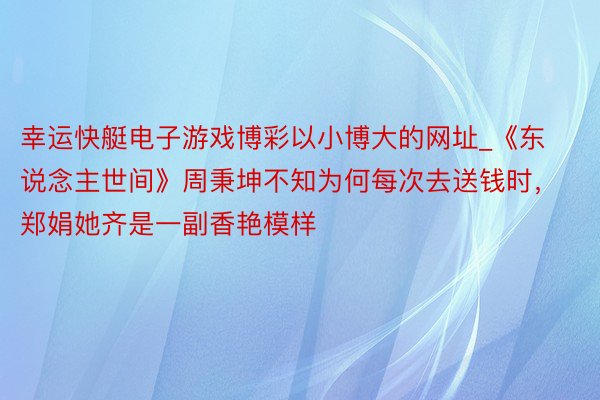 幸运快艇电子游戏博彩以小博大的网址_《东说念主世间》周秉坤不知为何每次去送钱时，郑娟她齐是一副香艳模样