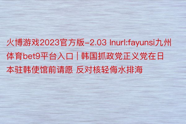 火博游戏2023官方版-2.03 Inurl:fayunsi九州体育bet9平台入口 | 韩国抓政党正义党在日本驻韩使馆前请愿 反对核轻侮水排海