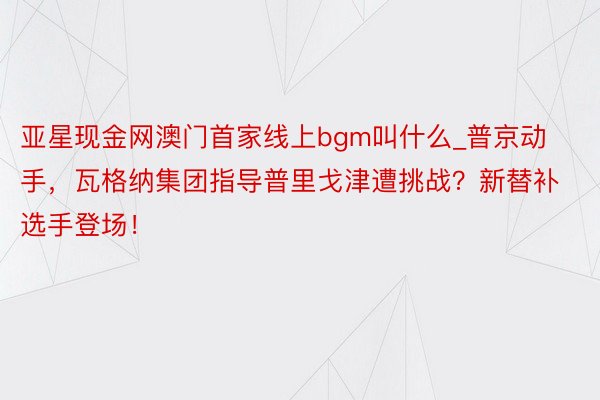 亚星现金网澳门首家线上bgm叫什么_普京动手，瓦格纳集团指导普里戈津遭挑战？新替补选手登场！