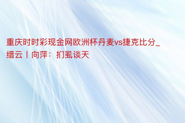 重庆时时彩现金网欧洲杯丹麦vs捷克比分_缙云丨向萍：扪虱谈天