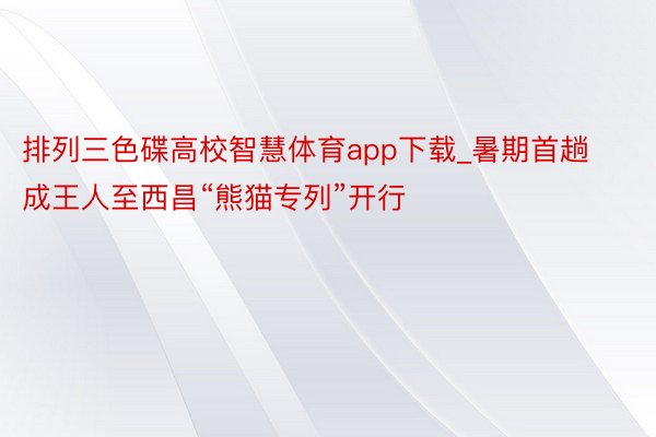 排列三色碟高校智慧体育app下载_暑期首趟成王人至西昌“熊猫专列”开行