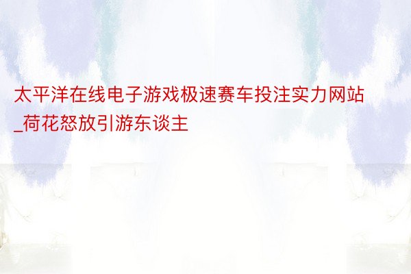 太平洋在线电子游戏极速赛车投注实力网站_荷花怒放引游东谈主