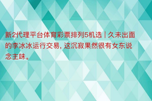 新2代理平台体育彩票排列5机选 | 久未出面的李冰冰运行交易, 这沉寂果然很有女东说念主味。