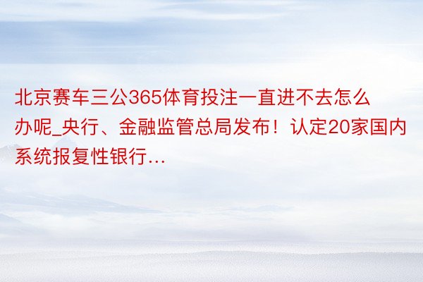 北京赛车三公365体育投注一直进不去怎么办呢_央行、金融监管总局发布！认定20家国内系统报复性银行…