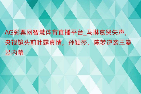 AG彩票网智慧体育直播平台_马琳哀哭失声，央视镜头前吐露真情，孙颖莎、陈梦逆袭王曼昱内幕