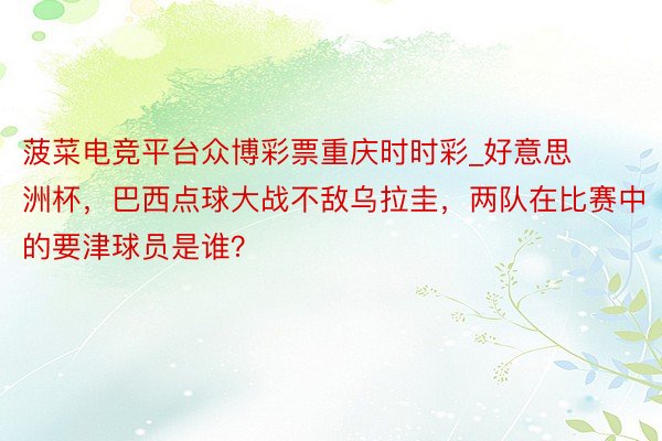 菠菜电竞平台众博彩票重庆时时彩_好意思洲杯，巴西点球大战不敌乌拉圭，两队在比赛中的要津球员是谁？