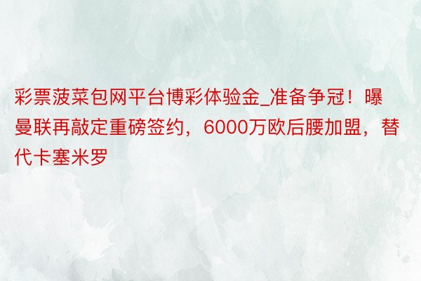 彩票菠菜包网平台博彩体验金_准备争冠！曝曼联再敲定重磅签约，6000万欧后腰加盟，替代卡塞米罗