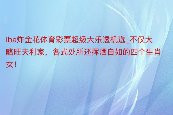 iba炸金花体育彩票超级大乐透机选_不仅大略旺夫利家，各式处所还挥洒自如的四个生肖女！