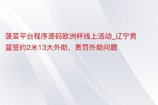 菠菜平台程序源码欧洲杯线上活动_辽宁男篮签约2米13大外助，责罚外助问题