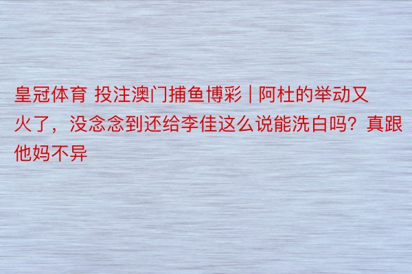 皇冠体育 投注澳门捕鱼博彩 | 阿杜的举动又火了，没念念到还给李佳这么说能洗白吗？真跟他妈不异