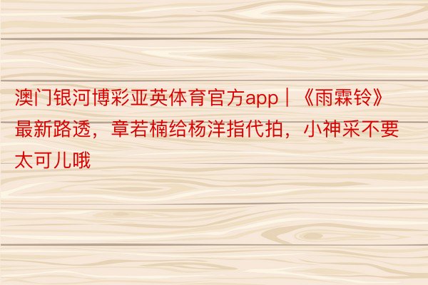 澳门银河博彩亚英体育官方app | 《雨霖铃》最新路透，章若楠给杨洋指代拍，小神采不要太可儿哦