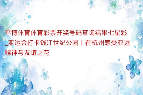 平博体育体育彩票开奖号码查询结果七星彩_亚运会打卡钱江世纪公园丨在杭州感受亚运精神与友谊之花