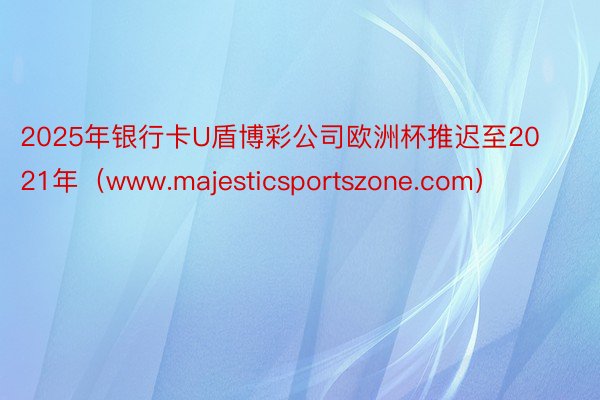 2025年银行卡U盾博彩公司欧洲杯推迟至2021年（www.majesticsportszone.com）